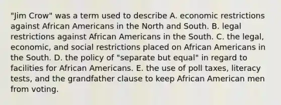 "Jim Crow" was a term used to describe A. economic restrictions against African Americans in the North and South. B. legal restrictions against African Americans in the South. C. the legal, economic, and social restrictions placed on African Americans in the South. D. the policy of "separate but equal" in regard to facilities for African Americans. E. the use of poll taxes, literacy tests, and the grandfather clause to keep African American men from voting.