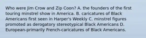 Who were Jim Crow and Zip Coon? A. the founders of the first touring minstrel show in America. B. caricatures of Black Americans first seen in Harper's Weekly C. minstrel figures promoted as derogatory stereotypical Black Americans D. European-primarily French-caricatures of Black Americans.