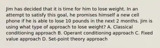 Jim has decided that it is time for him to lose weight. In an attempt to satisfy this goal, he promises himself a new cell phone if he is able to lose 10 pounds in the next 2 months. Jim is using what type of approach to lose weight? A. Classical conditioning approach B. Operant conditioning approach C. Fixed value approach D. Set-point theory approach