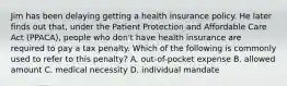 Jim has been delaying getting a health insurance policy. He later finds out​ that, under the Patient Protection and Affordable Care Act​ (PPACA), people who​ don't have health insurance are required to pay a tax penalty. Which of the following is commonly used to refer to this​ penalty? A. out-of-pocket expense B. allowed amount C. medical necessity D. individual mandate