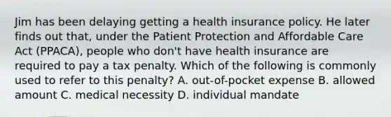 Jim has been delaying getting a health insurance policy. He later finds out​ that, under the Patient Protection and Affordable Care Act​ (PPACA), people who​ don't have health insurance are required to pay a tax penalty. Which of the following is commonly used to refer to this​ penalty? A. out-of-pocket expense B. allowed amount C. medical necessity D. individual mandate