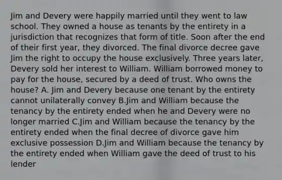 Jim and Devery were happily married until they went to law school. They owned a house as tenants by the entirety in a jurisdiction that recognizes that form of title. Soon after the end of their first year, they divorced. The final divorce decree gave Jim the right to occupy the house exclusively. Three years later, Devery sold her interest to William. William borrowed money to pay for the house, secured by a deed of trust. Who owns the house? A. Jim and Devery because one tenant by the entirety cannot unilaterally convey B.Jim and William because the tenancy by the entirety ended when he and Devery were no longer married C.Jim and William because the tenancy by the entirety ended when the final decree of divorce gave him exclusive possession D.Jim and William because the tenancy by the entirety ended when William gave the deed of trust to his lender