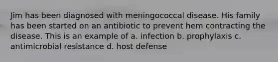 Jim has been diagnosed with meningococcal disease. His family has been started on an antibiotic to prevent hem contracting the disease. This is an example of a. infection b. prophylaxis c. antimicrobial resistance d. host defense