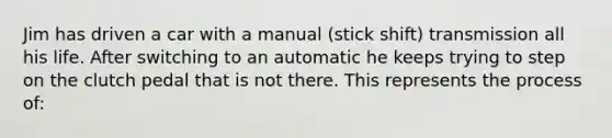 Jim has driven a car with a manual (stick shift) transmission all his life. After switching to an automatic he keeps trying to step on the clutch pedal that is not there. This represents the process of: