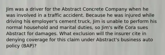 Jim was a driver for the Abstract Concrete Company when he was involved in a traffic accident. Because he was injured while driving his employer's cement truck, Jim is unable to perform his normal household and marital duties, so Jim's wife Cora sues Abstract for damages. What exclusion will the insurer cite in denying coverage for this claim under Abstract's business auto policy (BAP)?