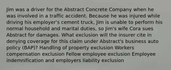 Jim was a driver for the Abstract Concrete Company when he was involved in a traffic accident. Because he was injured while driving his employer's cement truck, Jim is unable to perform his normal household and marital duties, so Jim's wife Cora sues Abstract for damages. What exclusion will the insurer cite in denying coverage for this claim under Abstract's business auto policy (BAP)? Handling of property exclusion Workers compensation exclusion Fellow employee exclusion Employee indemnification and employers liability exclusion