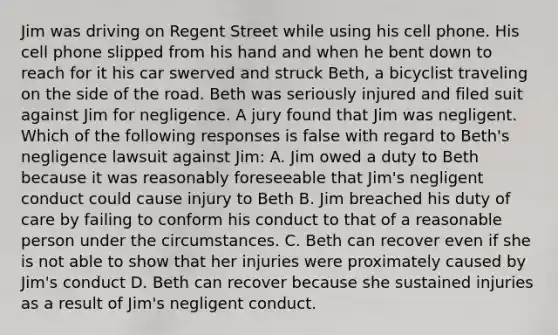 Jim was driving on Regent Street while using his cell phone. His cell phone slipped from his hand and when he bent down to reach for it his car swerved and struck Beth, a bicyclist traveling on the side of the road. Beth was seriously injured and filed suit against Jim for negligence. A jury found that Jim was negligent. Which of the following responses is false with regard to Beth's negligence lawsuit against Jim: A. Jim owed a duty to Beth because it was reasonably foreseeable that Jim's negligent conduct could cause injury to Beth B. Jim breached his duty of care by failing to conform his conduct to that of a reasonable person under the circumstances. C. Beth can recover even if she is not able to show that her injuries were proximately caused by Jim's conduct D. Beth can recover because she sustained injuries as a result of Jim's negligent conduct.