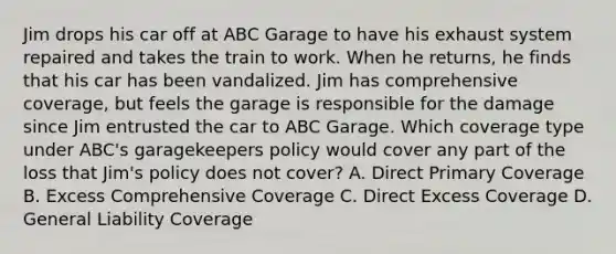 Jim drops his car off at ABC Garage to have his exhaust system repaired and takes the train to work. When he returns, he finds that his car has been vandalized. Jim has comprehensive coverage, but feels the garage is responsible for the damage since Jim entrusted the car to ABC Garage. Which coverage type under ABC's garagekeepers policy would cover any part of the loss that Jim's policy does not cover? A. Direct Primary Coverage B. Excess Comprehensive Coverage C. Direct Excess Coverage D. General Liability Coverage