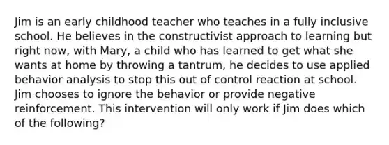 Jim is an early childhood teacher who teaches in a fully inclusive school. He believes in the constructivist approach to learning but right now, with Mary, a child who has learned to get what she wants at home by throwing a tantrum, he decides to use applied behavior analysis to stop this out of control reaction at school. Jim chooses to ignore the behavior or provide negative reinforcement. This intervention will only work if Jim does which of the following?