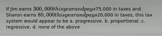If Jim earns 300,000 this year and pays75,000 in taxes and Sharon earns 80,000 this year and pays20,000 in taxes, this tax system would appear to be a. progressive. b. proportional. c. regressive. d. none of the above