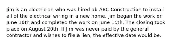 Jim is an electrician who was hired ab ABC Construction to install all of the electrical wiring in a new home. Jim began the work on June 10th and completed the work on June 15th. The closing took place on August 20th. If Jim was never paid by the general contractor and wishes to file a lien, the effective date would be: