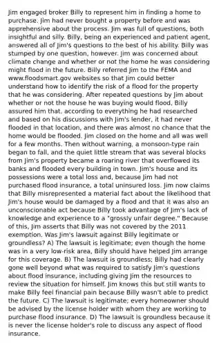 Jim engaged broker Billy to represent him in finding a home to purchase. Jim had never bought a property before and was apprehensive about the process. Jim was full of questions, both insightful and silly. Billy, being an experienced and patient agent, answered all of Jim's questions to the best of his ability. Billy was stumped by one question, however. Jim was concerned about climate change and whether or not the home he was considering might flood in the future. Billy referred Jim to the FEMA and www.floodsmart.gov websites so that Jim could better understand how to identify the risk of a flood for the property that he was considering. After repeated questions by Jim about whether or not the house he was buying would flood, Billy assured him that, according to everything he had researched and based on his discussions with Jim's lender, it had never flooded in that location, and there was almost no chance that the home would be flooded. Jim closed on the home and all was well for a few months. Then without warning, a monsoon-type rain began to fall, and the quiet little stream that was several blocks from Jim's property became a roaring river that overflowed its banks and flooded every building in town. Jim's house and its possessions were a total loss and, because Jim had not purchased flood insurance, a total uninsured loss. Jim now claims that Billy misrepresented a material fact about the likelihood that Jim's house would be damaged by a flood and that it was also an unconscionable act because Billy took advantage of Jim's lack of knowledge and experience to a "grossly unfair degree." Because of this, Jim asserts that Billy was not covered by the 2011 exemption. Was Jim's lawsuit against Billy legitimate or groundless? A) The lawsuit is legitimate; even though the home was in a very low-risk area, Billy should have helped Jim arrange for this coverage. B) The lawsuit is groundless; Billy had clearly gone well beyond what was required to satisfy Jim's questions about flood insurance, including giving Jim the resources to review the situation for himself. Jim knows this but still wants to make Billy feel financial pain because Billy wasn't able to predict the future. C) The lawsuit is legitimate; every homeowner should be advised by the license holder with whom they are working to purchase flood insurance. D) The lawsuit is groundless because it is never the license holder's role to discuss any aspect of flood insurance.