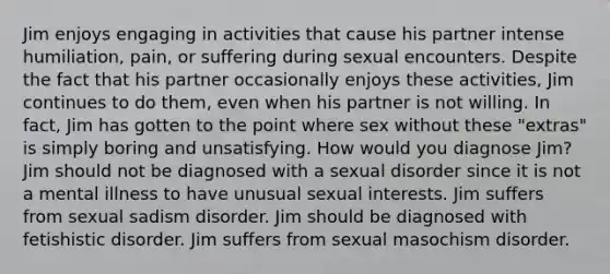 Jim enjoys engaging in activities that cause his partner intense humiliation, pain, or suffering during sexual encounters. Despite the fact that his partner occasionally enjoys these activities, Jim continues to do them, even when his partner is not willing. In fact, Jim has gotten to the point where sex without these "extras" is simply boring and unsatisfying. How would you diagnose Jim? Jim should not be diagnosed with a sexual disorder since it is not a mental illness to have unusual sexual interests. Jim suffers from sexual sadism disorder. Jim should be diagnosed with fetishistic disorder. Jim suffers from sexual masochism disorder.