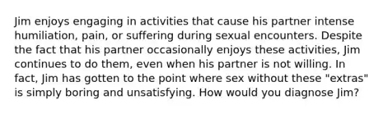 Jim enjoys engaging in activities that cause his partner intense humiliation, pain, or suffering during sexual encounters. Despite the fact that his partner occasionally enjoys these activities, Jim continues to do them, even when his partner is not willing. In fact, Jim has gotten to the point where sex without these "extras" is simply boring and unsatisfying. How would you diagnose Jim?