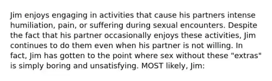 Jim enjoys engaging in activities that cause his partners intense humiliation, pain, or suffering during sexual encounters. Despite the fact that his partner occasionally enjoys these activities, Jim continues to do them even when his partner is not willing. In fact, Jim has gotten to the point where sex without these "extras" is simply boring and unsatisfying. MOST likely, Jim: