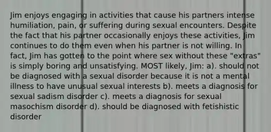 Jim enjoys engaging in activities that cause his partners intense humiliation, pain, or suffering during sexual encounters. Despite the fact that his partner occasionally enjoys these activities, Jim continues to do them even when his partner is not willing. In fact, Jim has gotten to the point where sex without these "extras" is simply boring and unsatisfying. MOST likely, Jim: a). should not be diagnosed with a sexual disorder because it is not a mental illness to have unusual sexual interests b). meets a diagnosis for sexual sadism disorder c). meets a diagnosis for sexual masochism disorder d). should be diagnosed with fetishistic disorder