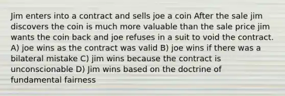 Jim enters into a contract and sells joe a coin After the sale jim discovers the coin is much more valuable than the sale price jim wants the coin back and joe refuses in a suit to void the contract. A) joe wins as the contract was valid B) joe wins if there was a bilateral mistake C) jim wins because the contract is unconscionable D) Jim wins based on the doctrine of fundamental fairness