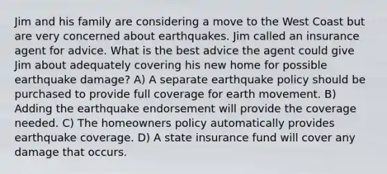 Jim and his family are considering a move to the West Coast but are very concerned about earthquakes. Jim called an insurance agent for advice. What is the best advice the agent could give Jim about adequately covering his new home for possible earthquake damage? A) A separate earthquake policy should be purchased to provide full coverage for earth movement. B) Adding the earthquake endorsement will provide the coverage needed. C) The homeowners policy automatically provides earthquake coverage. D) A state insurance fund will cover any damage that occurs.