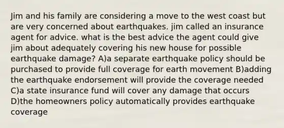 Jim and his family are considering a move to the west coast but are very concerned about earthquakes. jim called an insurance agent for advice. what is the best advice the agent could give jim about adequately covering his new house for possible earthquake damage? A)a separate earthquake policy should be purchased to provide full coverage for earth movement B)adding the earthquake endorsement will provide the coverage needed C)a state insurance fund will cover any damage that occurs D)the homeowners policy automatically provides earthquake coverage