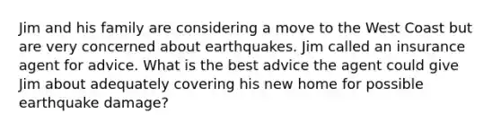 Jim and his family are considering a move to the West Coast but are very concerned about earthquakes. Jim called an insurance agent for advice. What is the best advice the agent could give Jim about adequately covering his new home for possible earthquake damage?