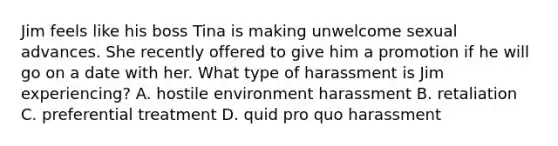 Jim feels like his boss Tina is making unwelcome sexual advances. She recently offered to give him a promotion if he will go on a date with her. What type of harassment is Jim experiencing? A. hostile environment harassment B. retaliation C. preferential treatment D. quid pro quo harassment