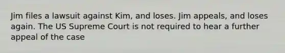 Jim files a lawsuit against Kim, and loses. Jim appeals, and loses again. The US Supreme Court is not required to hear a further appeal of the case