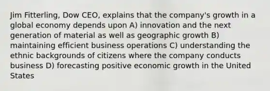 Jim Fitterling, Dow CEO, explains that the company's growth in a global economy depends upon A) innovation and the next generation of material as well as geographic growth B) maintaining efficient business operations C) understanding the ethnic backgrounds of citizens where the company conducts business D) forecasting positive <a href='https://www.questionai.com/knowledge/koAwaBHejo-economic-growth' class='anchor-knowledge'>economic growth</a> in the United States