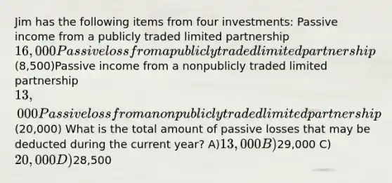 Jim has the following items from four investments: Passive income from a publicly traded limited partnership16,000Passive loss from a publicly traded limited partnership(8,500)Passive income from a nonpublicly traded limited partnership13,000Passive loss from a nonpublicly traded limited partnership(20,000) What is the total amount of passive losses that may be deducted during the current year? A)13,000 B)29,000 C)20,000 D)28,500