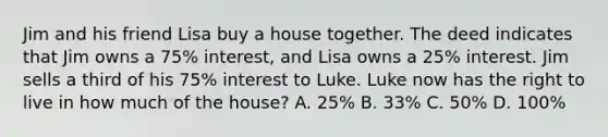 Jim and his friend Lisa buy a house together. The deed indicates that Jim owns a 75% interest, and Lisa owns a 25% interest. Jim sells a third of his 75% interest to Luke. Luke now has the right to live in how much of the house? A. 25% B. 33% C. 50% D. 100%