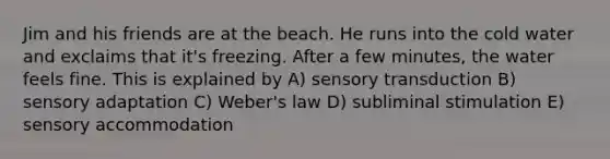 Jim and his friends are at the beach. He runs into the cold water and exclaims that it's freezing. After a few minutes, the water feels fine. This is explained by A) sensory transduction B) sensory adaptation C) Weber's law D) subliminal stimulation E) sensory accommodation