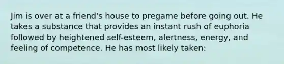 Jim is over at a friend's house to pregame before going out. He takes a substance that provides an instant rush of euphoria followed by heightened self-esteem, alertness, energy, and feeling of competence. He has most likely taken: