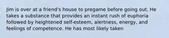 Jim is over at a friend's house to pregame before going out. He takes a substance that provides an instant rush of euphoria followed by heightened self-esteem, alertness, energy, and feelings of competence. He has most likely taken