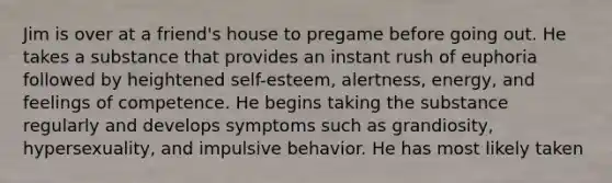 Jim is over at a friend's house to pregame before going out. He takes a substance that provides an instant rush of euphoria followed by heightened self-esteem, alertness, energy, and feelings of competence. He begins taking the substance regularly and develops symptoms such as grandiosity, hypersexuality, and impulsive behavior. He has most likely taken