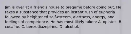 Jim is over at a friend's house to pregame before going out. He takes a substance that provides an instant rush of euphoria followed by heightened self-esteem, alertness, energy, and feelings of competence. He has most likely taken: A. opiates. B. cocaine. C. benzodiazepines. D. alcohol.