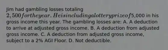 Jim had gambling losses totaling 2,500 for the year. He is including a lottery prize of5,000 in his gross income this year. The gambling losses are: A. A deduction to arrive at adjusted gross income. B. A deduction from adjusted gross income. C. A deduction from adjusted gross income, subject to a 2% AGI Floor. D. Not deductible.