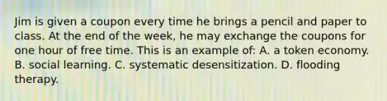 Jim is given a coupon every time he brings a pencil and paper to class. At the end of the week, he may exchange the coupons for one hour of free time. This is an example of: A. a token economy. B. social learning. C. systematic desensitization. D. flooding therapy.