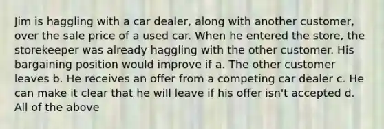 ​Jim is haggling with a car dealer, along with another customer, over the sale price of a used car. When he entered the store, the storekeeper was already haggling with the other customer. His bargaining position would improve if a. ​The other customer leaves b. ​He receives an offer from a competing car dealer c. ​He can make it clear that he will leave if his offer isn't accepted d. ​All of the above