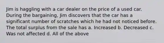 ​Jim is haggling with a car dealer on the price of a used car. During the bargaining, Jim discovers that the car has a significant number of scratches which he had not noticed before. The total surplus from the sale has a. ​Increased b. ​Decreased c. ​Was not affected d. ​All of the above