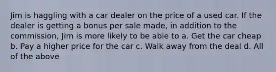 Jim is haggling with a car dealer on the price of a used car. If the dealer is getting a bonus per sale made, in addition to the commission, Jim is more likely to be able to a. ​Get the car cheap b. ​Pay a higher price for the car c. ​Walk away from the deal d. ​All of the above