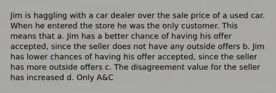 Jim is haggling with a car dealer over the sale price of a used car. When he entered the store he was the only customer. This means that a. ​Jim has a better chance of having his offer accepted, since the seller does not have any outside offers b. ​Jim has lower chances of having his offer accepted, since the seller has more outside offers c. ​The disagreement value for the seller has increased d. ​Only A&C