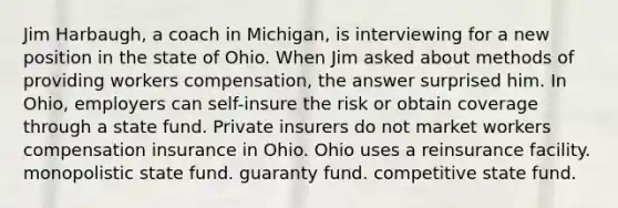 Jim Harbaugh, a coach in Michigan, is interviewing for a new position in the state of Ohio. When Jim asked about methods of providing workers compensation, the answer surprised him. In Ohio, employers can self-insure the risk or obtain coverage through a state fund. Private insurers do not market workers compensation insurance in Ohio. Ohio uses a reinsurance facility. monopolistic state fund. guaranty fund. competitive state fund.