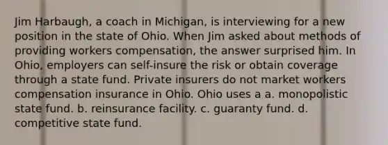 Jim Harbaugh, a coach in Michigan, is interviewing for a new position in the state of Ohio. When Jim asked about methods of providing workers compensation, the answer surprised him. In Ohio, employers can self-insure the risk or obtain coverage through a state fund. Private insurers do not market workers compensation insurance in Ohio. Ohio uses a a. monopolistic state fund. b. reinsurance facility. c. guaranty fund. d. competitive state fund.