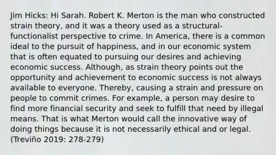 Jim Hicks: Hi Sarah. Robert K. Merton is the man who constructed strain theory, and it was a theory used as a structural-functionalist perspective to crime. In America, there is a common ideal to the pursuit of happiness, and in our economic system that is often equated to pursuing our desires and achieving economic success. Although, as strain theory points out the opportunity and achievement to economic success is not always available to everyone. Thereby, causing a strain and pressure on people to commit crimes. For example, a person may desire to find more financial security and seek to fulfill that need by illegal means. That is what Merton would call the innovative way of doing things because it is not necessarily ethical and or legal. (Treviño 2019: 278-279)