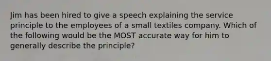 Jim has been hired to give a speech explaining the service principle to the employees of a small textiles company. Which of the following would be the MOST accurate way for him to generally describe the principle?