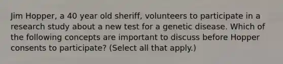 Jim Hopper, a 40 year old sheriff, volunteers to participate in a research study about a new test for a genetic disease. Which of the following concepts are important to discuss before Hopper consents to participate? (Select all that apply.)