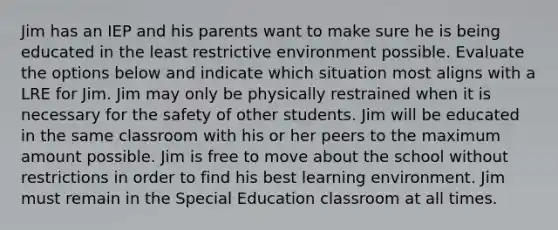 Jim has an IEP and his parents want to make sure he is being educated in the least restrictive environment possible. Evaluate the options below and indicate which situation most aligns with a LRE for Jim. Jim may only be physically restrained when it is necessary for the safety of other students. Jim will be educated in the same classroom with his or her peers to the maximum amount possible. Jim is free to move about the school without restrictions in order to find his best learning environment. Jim must remain in the Special Education classroom at all times.