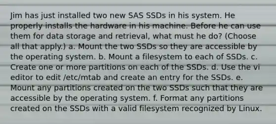 Jim has just installed two new SAS SSDs in his system. He properly installs the hardware in his machine. Before he can use them for data storage and retrieval, what must he do? (Choose all that apply.) a. Mount the two SSDs so they are accessible by the operating system. b. Mount a filesystem to each of SSDs. c. Create one or more partitions on each of the SSDs. d. Use the vi editor to edit /etc/mtab and create an entry for the SSDs. e. Mount any partitions created on the two SSDs such that they are accessible by the operating system. f. Format any partitions created on the SSDs with a valid filesystem recognized by Linux.