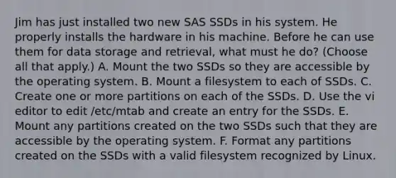 Jim has just installed two new SAS SSDs in his system. He properly installs the hardware in his machine. Before he can use them for data storage and retrieval, what must he do? (Choose all that apply.) A. Mount the two SSDs so they are accessible by the operating system. B. Mount a filesystem to each of SSDs. C. Create one or more partitions on each of the SSDs. D. Use the vi editor to edit /etc/mtab and create an entry for the SSDs. E. Mount any partitions created on the two SSDs such that they are accessible by the operating system. F. Format any partitions created on the SSDs with a valid filesystem recognized by Linux.