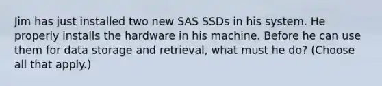 Jim has just installed two new SAS SSDs in his system. He properly installs the hardware in his machine. Before he can use them for data storage and retrieval, what must he do? (Choose all that apply.)