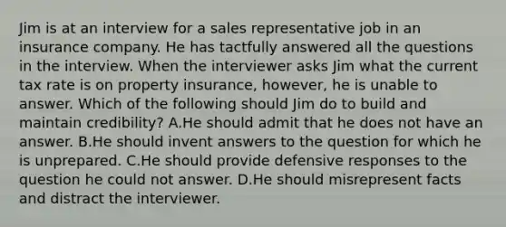 Jim is at an interview for a sales representative job in an insurance company. He has tactfully answered all the questions in the interview. When the interviewer asks Jim what the current tax rate is on property insurance, however, he is unable to answer. Which of the following should Jim do to build and maintain credibility? A.He should admit that he does not have an answer. B.He should invent answers to the question for which he is unprepared. C.He should provide defensive responses to the question he could not answer. D.He should misrepresent facts and distract the interviewer.